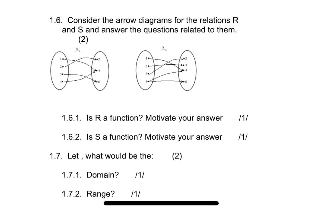 1.6. Consider the arrow diagrams for the relations R
and S and answer the questions related to them.
(2)
1.6.1. Is R a function? Motivate your answer
/1/
1.6.2. Is S a function? Motivate your answer
/1/
1.7. Let , what would be the:
(2)
1.7.1. Domain?
/1/
1.7.2. Range?
/1/
