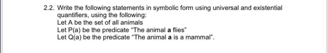 2.2. Write the following statements in symbolic form using universal and existential
quantifiers, using the following:
Let A be the set of all animals
Let P(a) be the predicate "The animal a flies"
Let Q(a) be the predicate "The animal a is a mammal".
