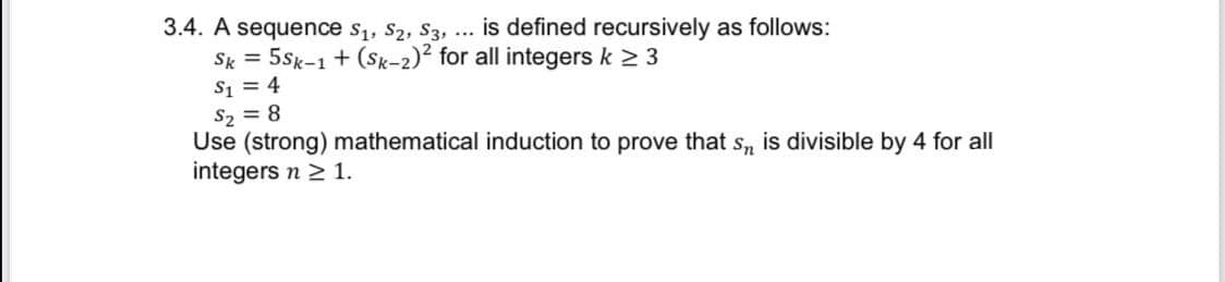 3.4. A sequence s,, S2, S3, ... is defined recursively as follows:
Sk = 5Sk-1 + (Sk-2)² for all integers k 2 3
S1 = 4
S2 = 8
Use (strong) mathematical induction to prove that s, is divisible by 4 for all
integers n > 1.
