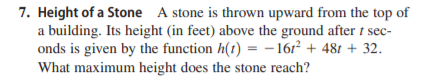 7. Height of a Stone A stone is thrown upward from the top of
a building. Its height (in feet) above the ground after t sec-
onds is given by the function h(t) = -16r² + 481 + 32.
What maximum height does the stone reach?
