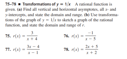75-78 - Transformations of y = 1/x A rational function is
given. (a) Find all vertical and horizontal asymptotes, all x- and
y-intercepts, and state the domain and range. (b) Use transforma-
tions of the graph of y = 1/x to sketch a graph of the rational
function, and state the domain and range of r.
3
-1
75. r(x)
76. r(х)
x + 4
X - 5
Зх — 4
2x + 5
77. r(х) :
78. r(х) :
x + 2
