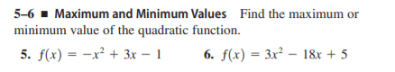 5-6 - Maximum and Minimum Values Find the maximum or
minimum value of the quadratic function.
5. f(x) = -x² + 3x – 1
6. f(x) = 3x² – 18x + 5
|
