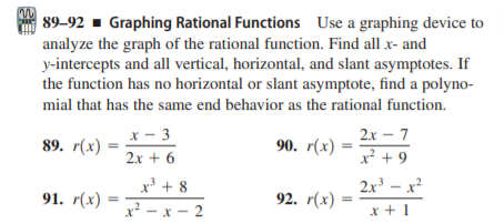 89-92 - Graphing Rational Functions Use a graphing device to
analyze the graph of the rational function. Find all x- and
y-intercepts and all vertical, horizontal, and slant asymptotes. If
the function has no horizontal or slant asymptote, find a polyno-
mi
mial that has the same end behavior as the rational function.
x - 3
х —
2х - 7
89. r(х)
90. r(х) —
2x + 6
x² + 9
x + 8
2x – x?
91. r(х)
92. r(х)
%3D
x² - x - 2
x + 1
