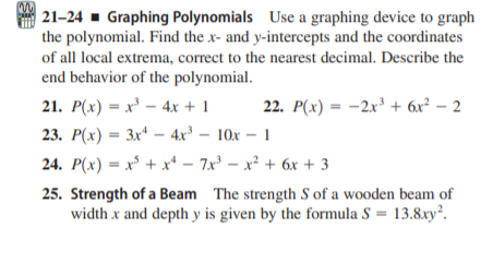 | 21–24 ▪ Graphing Polynomials Use a graphing device to graph
the polynomial. Find the x- and y-intercepts and the coordinates
of all local extrema, correct to the nearest decimal. Describe the
end behavior of the polynomial.
21. P(x) = x' – 4x + 1
22. P(x) = -2x' + 6x² – 2
23. Р(х) — Зx* — 4х- 10х -1
%3D
24. P(x) = x° + x* – 7x° – x² + 6x + 3
25. Strength of a Beam The strength S of a wooden beam of
width x and depth y is given by the formula S = 13.8xy².
