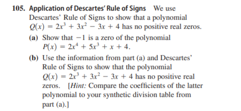 105. Application of Descartes' Rule of Signs We use
Descartes' Rule of Signs to show that a polynomial
Q(x) = 2x + 3x² – 3x + 4 has no positive real zeros.
(a) Show that –1 is a zero of the polynomial
P(x) = 2x* + 5x³ + x + 4.
(b) Use the information from part (a) and Descartes'
Rule of Signs to show that the polynomial
Q(x) = 2x³ + 3x² – 3x + 4 has no positive real
zeros. [Hint: Compare the coefficients of the latter
polynomial to your synthetic division table from
part (a).]
