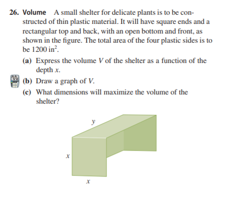 26. Volume A small shelter for delicate plants is to be con-
structed of thin plastic material. It will have square ends and a
rectangular top and back, with an open bottom and front, as
shown in the figure. The total area of the four plastic sides is to
be 1200 in?.
(a) Express the volume V of the shelter as a function of the
depth x.
(b) Draw a graph of V.
(c) What dimensions will maximize the volume of the
shelter?
