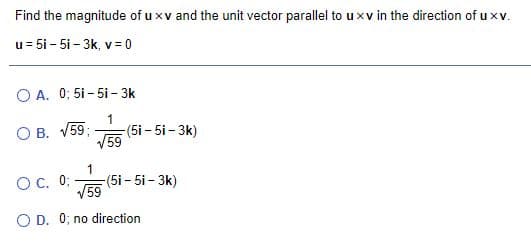 Find the magnitude of u xv and the unit vector parallel to u xv in the direction of uxv.
u= 5i - 5i – 3k, v = 0
O A. 0; 5i - 5i - 3k
1
(5i - 5i - 3k)
59
O B. V59;
Oc. 0;
1
-(5i - 5i - 3k)
59
O D. 0; no direction
