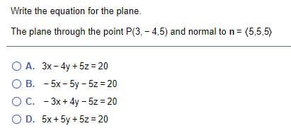 Write the equation for the plane.
The plane through the point P(3, - 4,5) and normal to n= (5,5,5)
O A. 3x-4y + 5z = 20
O B. - 5x- 5y - 5z = 20
O C. - 3x + 4y - 5z = 20
O D. 5x+5y + 5z = 20
