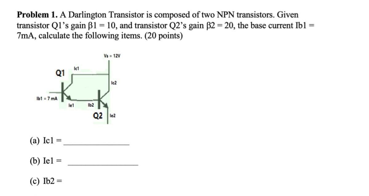 Problem 1. A Darlington Transistor is composed of two NPN transistors. Given
transistor Q1's gain ß1 = 10, and transistor Q2's gain B2 = 20, the base current Ibl =
7mA, calculate the following items. (20 points)
Vs = 12V
lct
Q1
Ic2
Ib1 = 7 mA
le1
Ib2
Q2 le2
(a) Icl:
%3D
(b) Iel =
(c) Ib2 =

