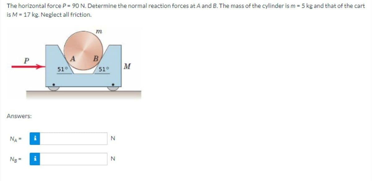 The horizontal force P = 90 N. Determine the normal reaction forces at A and B. The mass of the cylinder is m = 5 kg and that of the cart
is M = 17 kg. Neglect all friction.
m
A
B
51°
M
51°
Answers:
NA =
N
Ng =
