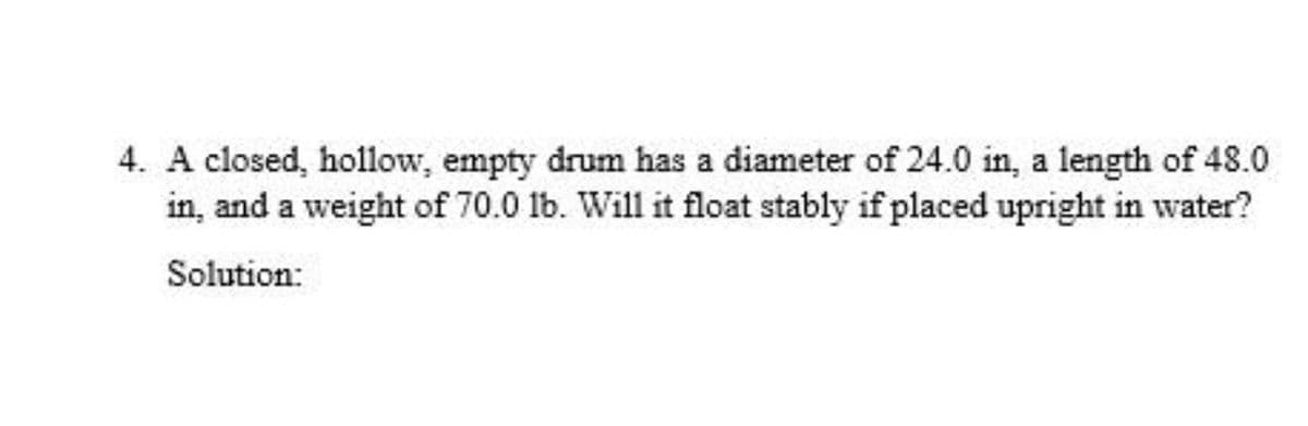 4. A closed, hollow, empty drum has a diameter of 24.0 in, a length of 48.0
in, and a weight of 70.0 1b. Will it float stably if placed upright in water?
Solution:
