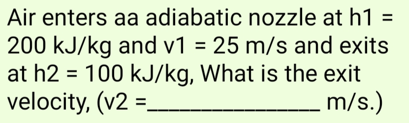 Air enters aa adiabatic nozzle at h1 =
%3D
200 kJ/kg and v1 = 25 m/s and exits
at h2 = 100 kJ/kg, What is the exit
velocity, (v2 =
m/s.)
%3D

