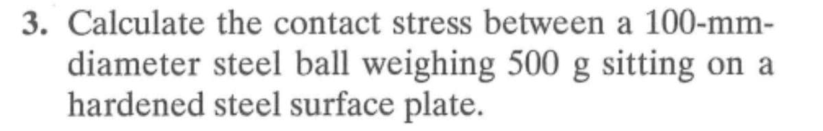 3. Calculate the contact stress between a 100-mm-
diameter steel ball weighing 500 g sitting on a
hardened steel surface plate.
