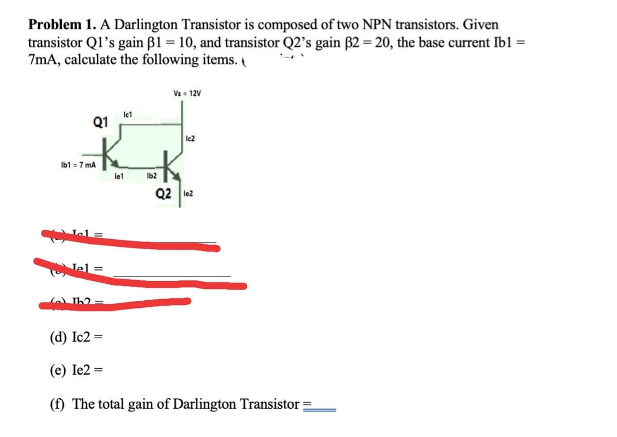 Problem 1. A Darlington Transistor is composed of two NPN transistors. Given
transistor Q1's gain B1 = 10, and transistor Q2's gain B2 = 20, the base current Ib1 =
7mA, calculate the following items. t
Vs = 12V
lct
Q1
Ic2
Ib1 = 7 mA
le1
Ib2
Q2 le2
Jel =
6) Th2 =
(d) Ic2 =
(e) Ie2 =
(f) The total gain of Darlington Transistor =
