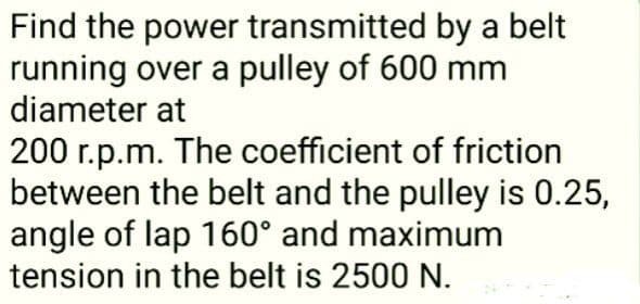 Find the power transmitted by a belt
running over a pulley of 600 mm
diameter at
200 r.p.m. The coefficient of friction
between the belt and the pulley is 0.25,
angle of lap 160° and maximum
tension in the belt is 2500 N.
