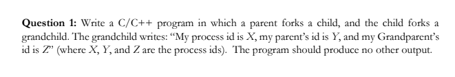 Question 1: Write a C/C++ program in which a parent forks a child, and the child forks a
grandchild. The grandchild writes: “My process id is X, my parent's id is Y, and my Grandparent's
id is Z' (where X, Y, and Z are the process ids). The program should produce no other output.
