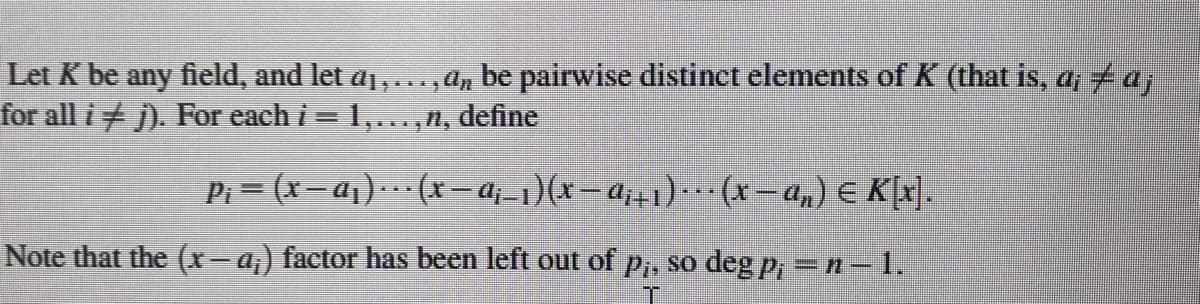 Let K be any field, and let a1,..., An be pairwise distinet elements of K (that is, a,ta
for all i j). For each i = 1,...,n, define
Pi = (x-a1).. (x– a;-1)(x=a;+1)·…· (x- a,) E K[x].
Note that the (x-a) factor has been left out of p,, so deg P, =n-1.
|
