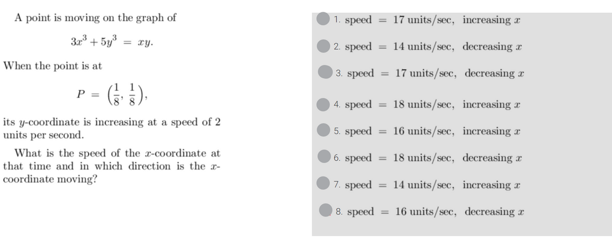 A point is moving on the graph of
3x³ + 5y³ = xy.
When the point is at
(1/1)
its y-coordinate is increasing at a speed of 2
units per second.
P =
What is the speed of the x-coordinate at
that time and in which direction is the x-
coordinate moving?
1. speed
2. speed
3. speed
=
=
4. speed = 18 units/sec, increasing a
5. speed
16 units/sec,
increasing a
6. speed
18 units/sec, decreasing a
7. speed
8. speed
=
17 units/sec, increasing a
14 units/sec, decreasing a
17 units/sec, decreasing x
=
14 units/sec, increasing a
= 16 units/sec, decreasing x