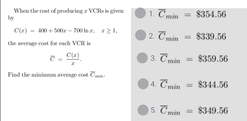 When the cost of producing a VCRS is given
by
C(x)
the average cost for each VCR is
C(x)
x
= 400+500x700 lnx, x≥1,
C
Find the minimum average cost min.
1. Tmin
2. Tmin
3. T min
4. Tmin
5. Tmin
= $354.56
= $339.56
$359.56
$344.56
= $349.56