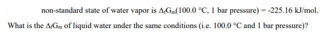 non-standard state of water vapor is A+Gm(100.0 °C, 1 bar pressure) = -225.16 kJ/mol.
What is the AfGm of liquid water under the same conditions (i.e. 100.0 °C and 1 bar pressure)?