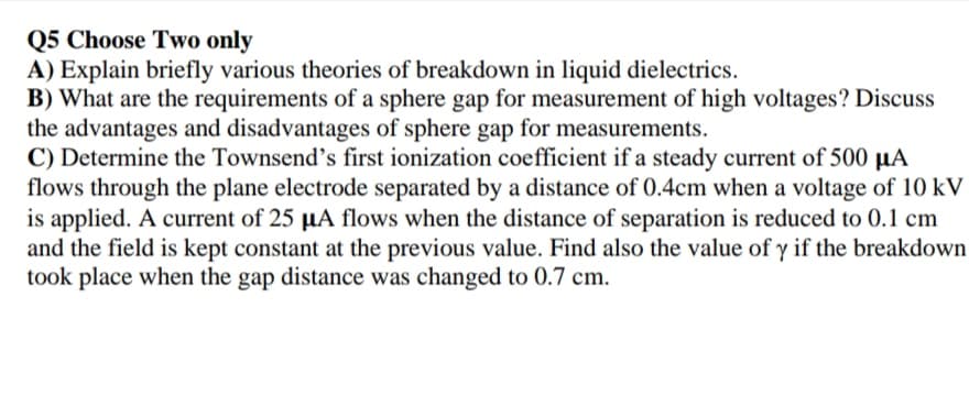 Q5 Choose Two only
A) Explain briefly various theories of breakdown in liquid dielectrics.
B) What are the requirements of a sphere gap for measurement of high voltages? Discuss
the advantages and disadvantages of sphere gap for measurements.
C) Determine the Townsend's first ionization coefficient if a steady current of 500 µA
flows through the plane electrode separated by a distance of 0.4cm when a voltage of 10 kV
is applied. A current of 25 µA flows when the distance of separation is reduced to 0.1 cm
and the field is kept constant at the previous value. Find also the value of y if the breakdown
took place when the gap distance was changed to 0.7 cm.
