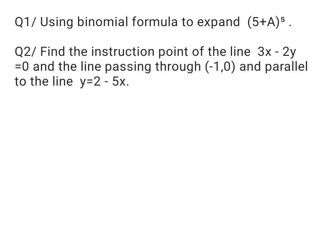 Q1/ Using binomial formula to expand (5+A)5 .
Q2/ Find the instruction point of the line 3x - 2y
=0 and the line passing through (-1,0) and parallel
to the line y=2 - 5x.
