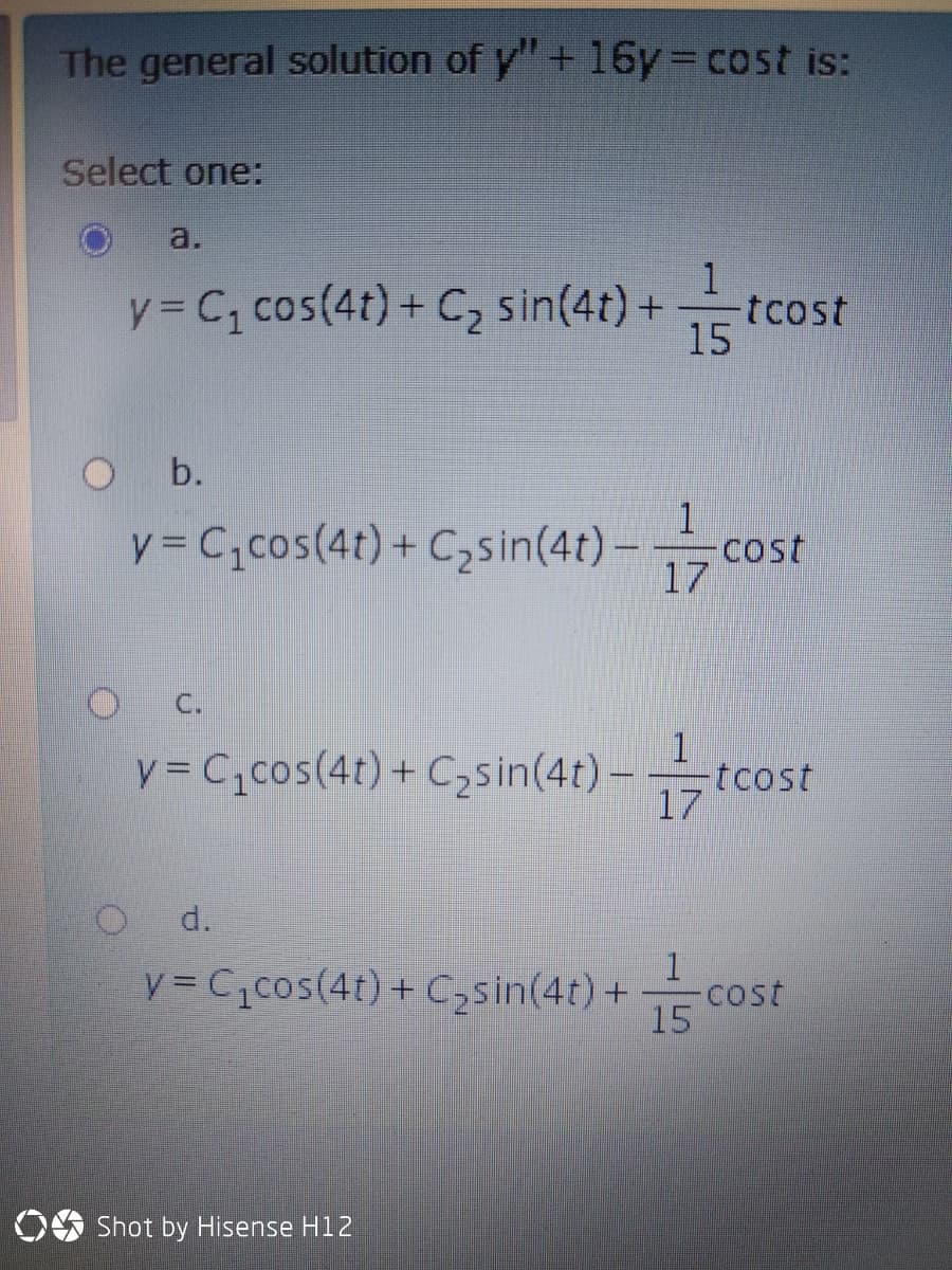 The general solution of y" + 16y cost is:
Select one:
a.
y = C, cos(4t) + C, sin(4t) +
1
tcost
15
b.
y = C,cos(4t)+ C,sin(4t) –
1
cost
17
C.
1
y = C,cos(4t)+ C,sin(4t) – tcost
17
d.
1
y = C,cos(4t) + C;sin(4t) +
cost
15
OS Shot by Hisense H12
