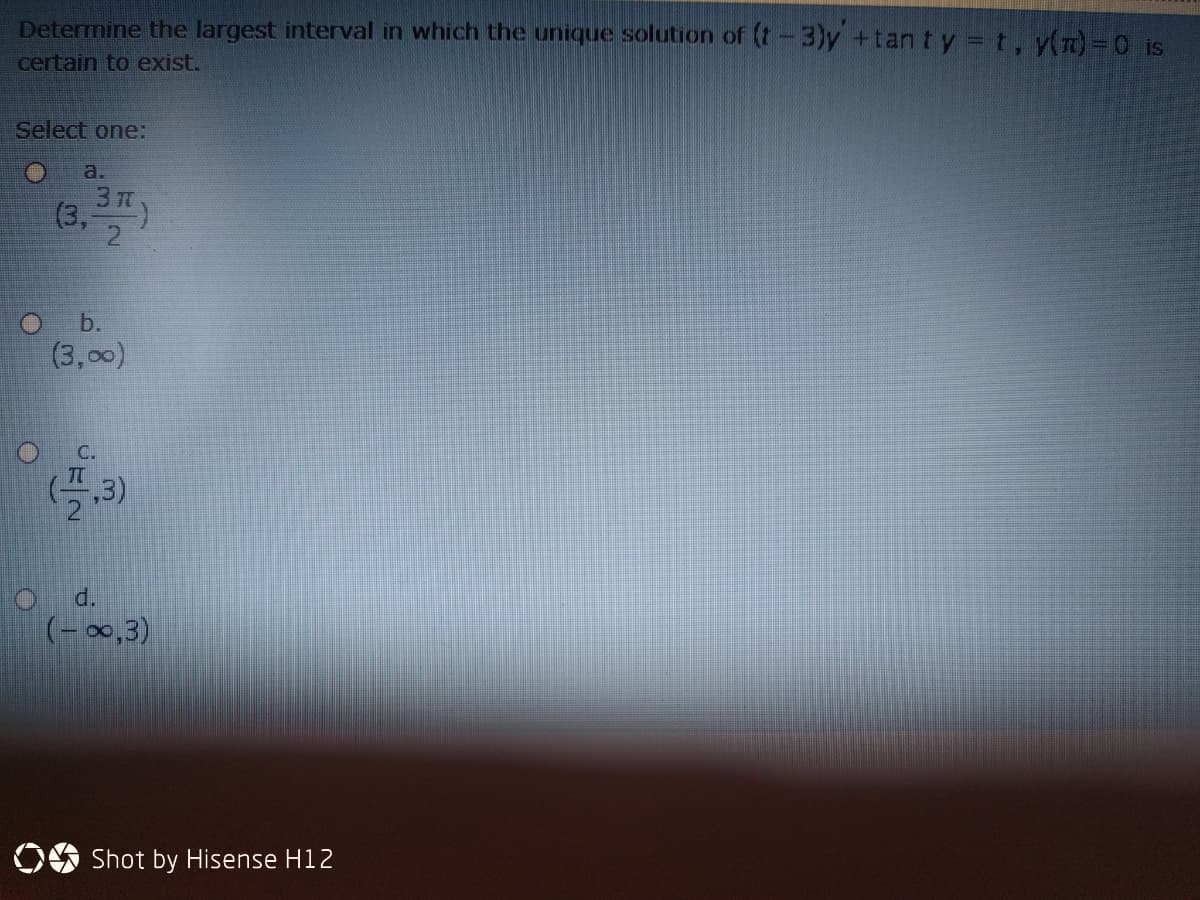 Determine the largest interval in which the unique solution of (t-3)y +tant y = t, y(7)3D0 is
certain to exist.
Select one:
a.
(3, )
O b.
(3,00)
C.
d.
(-00,3)
Shot by Hisense H12
