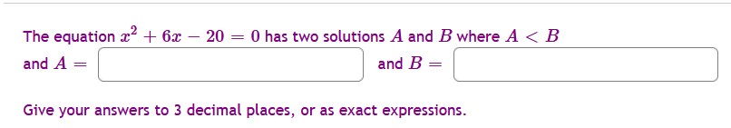 The equation x2 + 6x – 20 = 0 has two solutions A and B where A < B
and A =
and B =
Give your answers to 3 decimal places, or as exact expressions.
