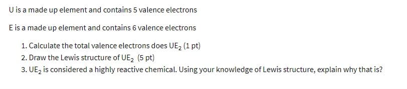 U is a made up element and contains 5 valence electrons
E is a made up element and contains 6 valence electrons
1. Calculate the total valence electrons does UE, (1 pt)
2. Draw the Lewis structure of UE, (5 pt)
3. UE, is considered a highly reactive chemical. Using your knowledge of Lewis structure, explain why that is?

