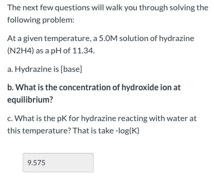 The next few questions will walk you through solving the
following problem:
At a given temperature, a 5.0M solution of hydrazine
(N2H4) as a pH of 11.34.
a. Hydrazine is [base]
b. What is the concentration of hydroxide ion at
equilibrium?
c. What is the pK for hydrazine reacting with water at
this temperature? That is take -log(K)
9.575
