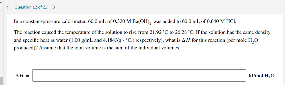 In a constant-pressure calorimeter, 60.0 mL of 0.320 M Ba(OH), was added to 60.0 mL of 0.640 M HCI.
The reaction caused the temperature of the solution to rise from 21.92 °C to 26.28 °C. If the solution has the same density
and specific heat as water (1.00 g/mL and 4.184J/g · °C.) respectively), what is AH for this reaction (per mole H,O
produced)? Assume that the total volume is the sum of the individual volumes.
ΔΗ
kJ/mol H,O
