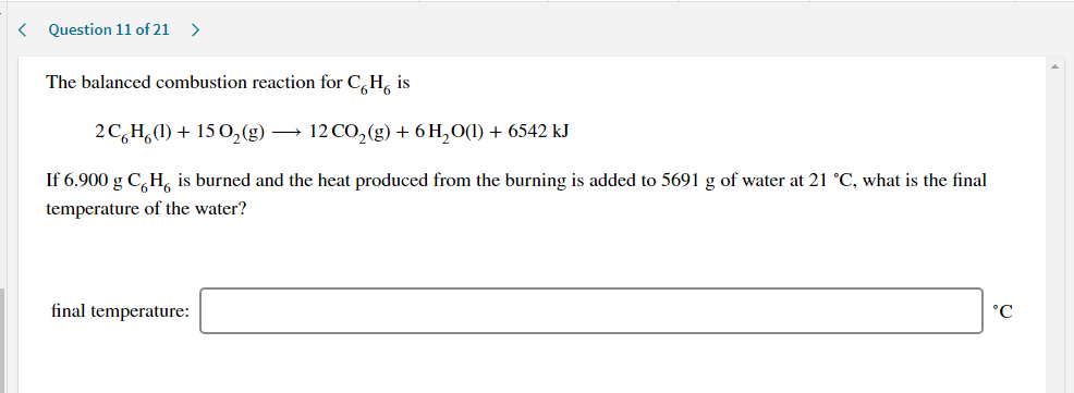The balanced combustion reaction for C,H, is
2C,H,(1) + 15 0,(g) → 12 CO,(g) + 6 H,O(1) + 6542 kJ
If 6.900 g C,H, is burned and the heat produced from the burning is added to 5691 g of water at 21 °C, what is the final
temperature of the water?
