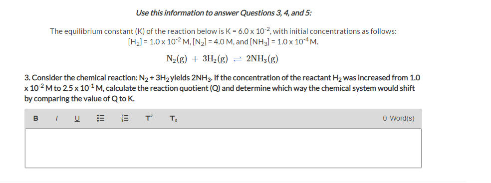 Use this information to answer Questions 3, 4, and 5:
The equilibrium constant (K) of the reaction below is K = 6.0 x 10-2, with initial concentrations as follows:
[H2] = 1.0 x 10-2 M, [N2] = 4.0 M, and [NH3] = 1.0 x 104M.
N2(g) + 3H2(g) = 2NH3(g)
3. Consider the chemical reaction: N2 + 3H2yields 2NH3. If the concentration of the reactant H2 was increased from 1.0
x 10-2 M to 2.5 x 10-1 M, calculate the reaction quotient (Q) and determine which way the chemical system would shift
by comparing the value of Q to K.
BI U E
T
O Word(s)

