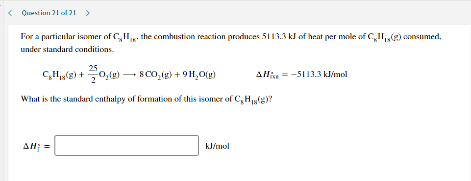 For a particular isomer of C,H18, the combustion reaction produces 5113.3 kJ of heat per mole of C,H18(g) consumed,
under standard conditions.
25
C;H15(g) + 0
(g) → 8 CO,(g) + 9 H,O(g)
AHan = -5113.3 kJ/mol
What is the standard enthalpy of formation of this isomer of C,H13(g)?
