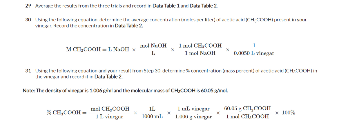29 Average the results from the three trials and record in Data Table 1 and Data Table 2.
30 Using the following equation, determine the average concentration (moles per liter) of acetic acid (CH3COOH) present in your
vinegar. Record the concentration in Data Table 2.
1 mol CH3COOH
1 mol NaOH
mol NaOH
1
М СH3СOОН — L NaOH х
0.0050 L vinegar
31 Using the following equation and your result from Step 30, determine % concentration (mass percent) of acetic acid (CH3COOH) in
the vinegar and record it in Data Table 2.
Note: The density of vinegar is 1.006 g/ml and the molecular mass of CH3COOH is 60.05 g/mol.
mol CH;COOН
1L vinegar
1 mL vinegar
1.006 g vinegar
60.05 g CH3COOH
1 mol CH3COOH
1L
% CH3COOH
х 100%
1000 mL

