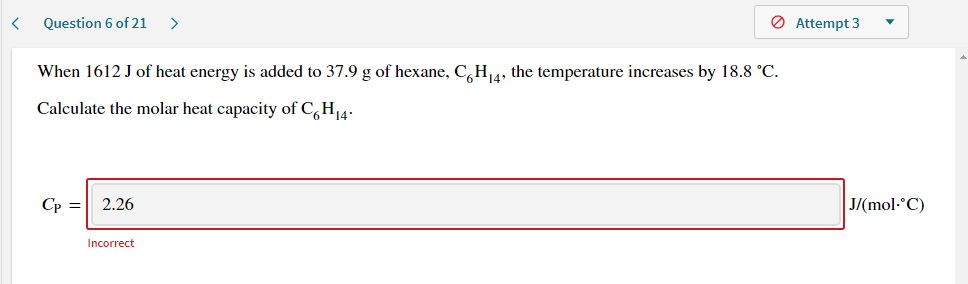 When 1612 J of heat energy is added to 37.9 g of hexane, C,H14, the temperature increases by 18.8 °C.
Calculate the molar heat capacity of C,H14-

