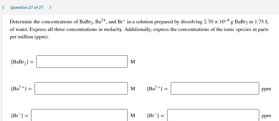 Determine the concentrations of BaBr2, Ba²+, and Br¯ in a solution prepared by dissolving 2.70 x 10-4g BaBr2 in 1.75 L
of water. Express all three concentrations in molarity. Additionally, express the concentrations of the ionic species in parts
per million (ppm).
[BaBr,] =
M
[Ba? +] =
M
[Ba?+] =
ppm
[Br¯] =
M
[Br] =
Ppm
