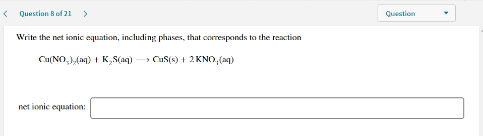 Write the net ionic equation, including phases, that corresponds to the reaction
Cu(NO,),(aq) + K,S(aq) → CuS(s) + 2 KNO,(aq)

