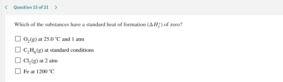 Which of the substances have a standard heat of formation (AH;) of zero?
0,(g) at 25.0 °C and 1 atm
C,H,(g) at standard conditions
Cl,(g) at 2 atm
Fe at 1200 °C
