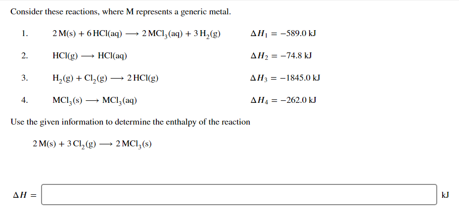 Consider these reactions, where M represents a generic metal.
1.
2 M(s) + 6 HC1(aq) → 2 MCl,(aq) + 3 H,(g)
ΔΗ
= -589.0 kJ
2.
HCI(g) → HCI(aq)
AH2 = -74.8 kJ
3.
H,(g) + Cl,(g) –→ 2 HCI(g)
AH3 =
-1845.0 kJ
4.
MCI,(s) → MCl,(aq)
AH4 = -262.0 kJ
Use the given information to determine the enthalpy of the reaction
2 M(s) + 3 Cl,(g) → 2 MCl,(s)
ΔΗ-
kJ
