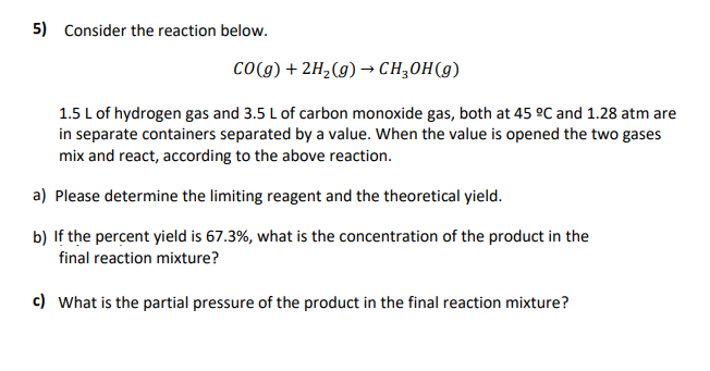 5) Consider the reaction below.
Co(g) + 2H¿(g) → CH,OH(g)
1.5 L of hydrogen gas and 3.5 L of carbon monoxide gas, both at 45 °C and 1.28 atm are
in separate containers separated by a value. When the value is opened the two gases
mix and react, according to the above reaction.
a) Please determine the limiting reagent and the theoretical yield.
b) If the percent yield is 67.3%, what is the concentration of the product in the
final reaction mixture?
c) What is the partial pressure of the product in the final reaction mixture?
