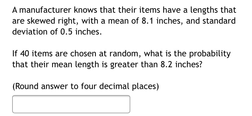 A manufacturer knows that their items have a lengths that
are skewed right, with a mean of 8.1 inches, and standard
deviation of 0.5 inches.
If 40 items are chosen at random, what is the probability
that their mean length is greater than 8.2 inches?
(Round answer to four decimal places)
