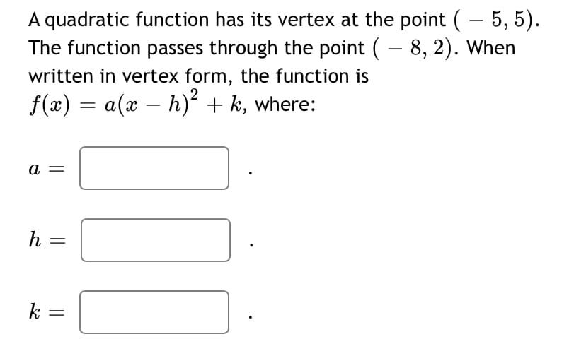 A quadratic function has its vertex at the point (– 5, 5).
The function passes through the point ( – 8, 2). When
written in vertex form, the function is
f(x) = a(x – h)² + k, where:
a =
h
k
