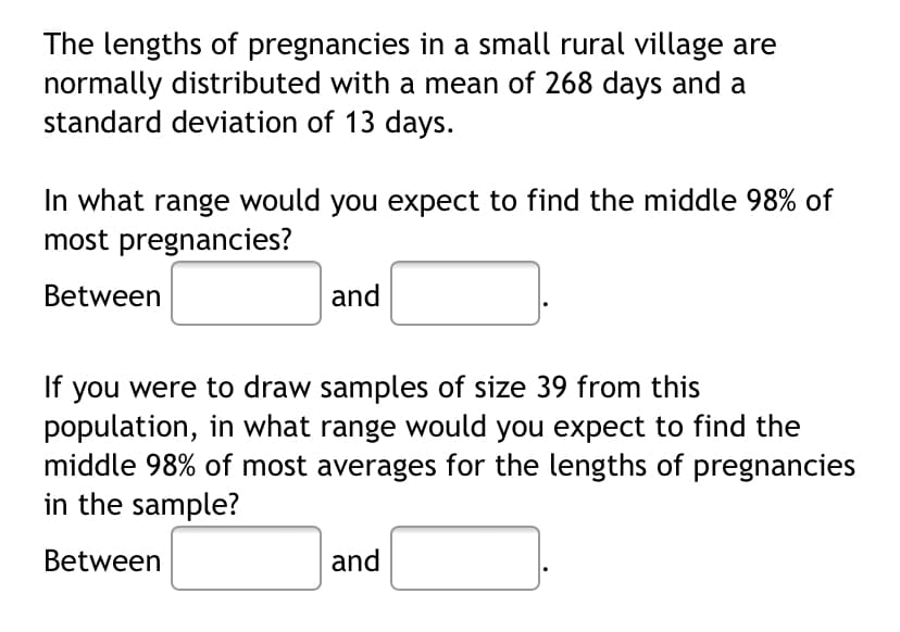 The lengths of pregnancies in a small rural village are
normally distributed with a mean of 268 days and a
standard deviation of 13 days.
In what range would you expect to find the middle 98% of
most pregnancies?
Between
and
If you were to draw samples of size 39 from this
population, in what range would you expect to find the
middle 98% of most averages for the lengths of pregnancies
in the sample?
Between
and
