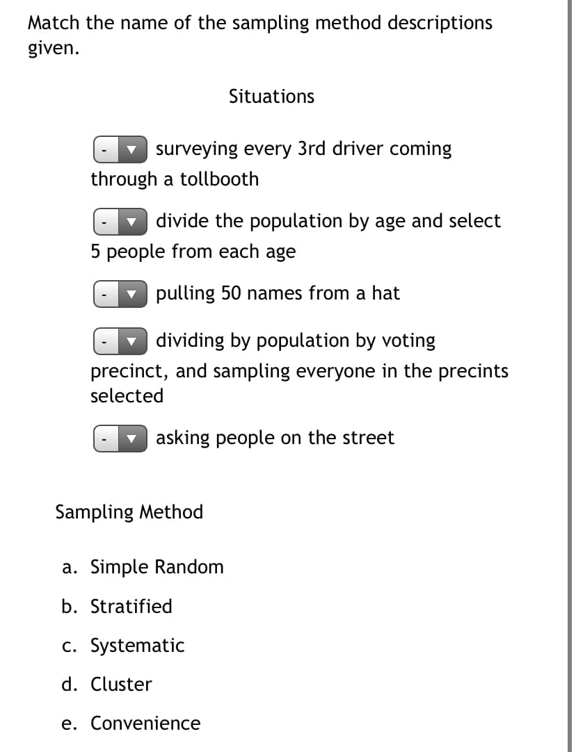 Match the name of the sampling method descriptions
given.
Situations
surveying every 3rd driver coming
through a tollbooth
divide the population by age and select
5 people from each age
pulling 50 names from a hat
dividing by population by voting
precinct, and sampling everyone in the precints
selected
asking people on the street
Sampling Method
a. Simple Random
b. Stratified
c. Systematic
d. Cluster
e. Convenience
