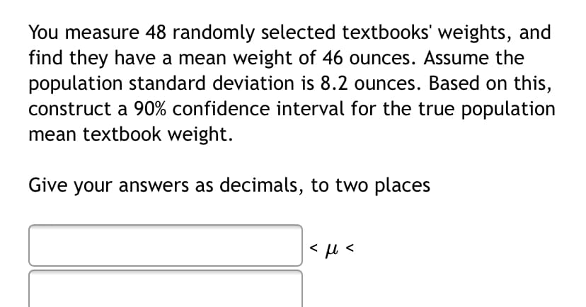 You measure 48 randomly selected textbooks' weights, and
find they have a mean weight of 46 ounces. Assume the
population standard deviation is 8.2 ounces. Based on this,
construct a 90% confidence interval for the true population
mean textbook weight.
Give your answers as decimals, to two places
|<u <
