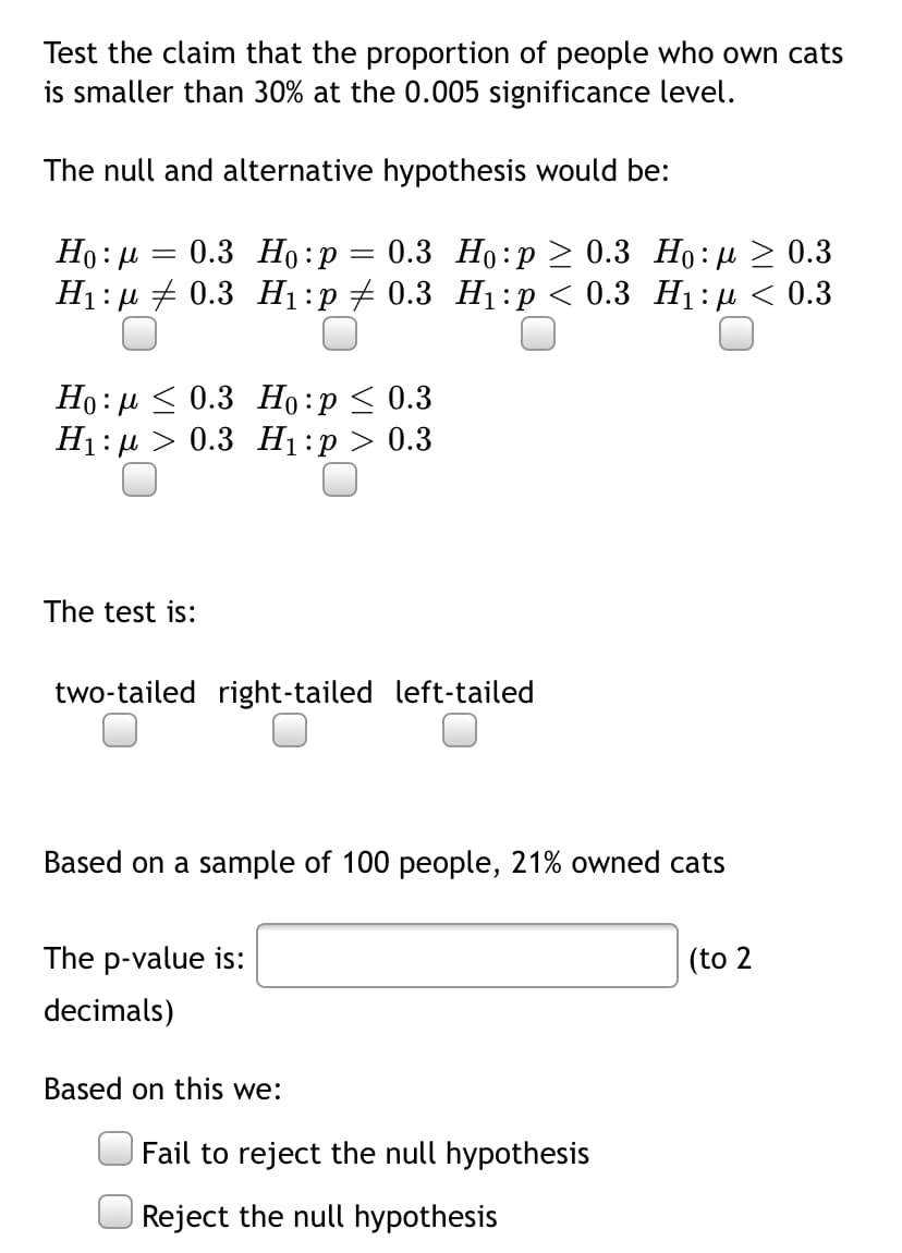 Test the claim that the proportion of people who own cats
is smaller than 30% at the 0.005 significance level.
The null and alternative hypothesis would be:
0.3 Но:р
0.3 Но:р > 0.3 Но: р > 0.3
Ні: + 0.3 H:р 2 0.3 Ні:р < 0.3 Н:p < 0.3
Но: и < 0.3 Но:р < 0.3
Ні:д > 0.3 Hі:р > 0.3
The test is:
two-tailed right-tailed left-tailed
Based on a sample of 100 people, 21% owned cats
The p-value is:
(to 2
decimals)
Based on this we:
Fail to reject the null hypothesis
Reject the null hypothesis
