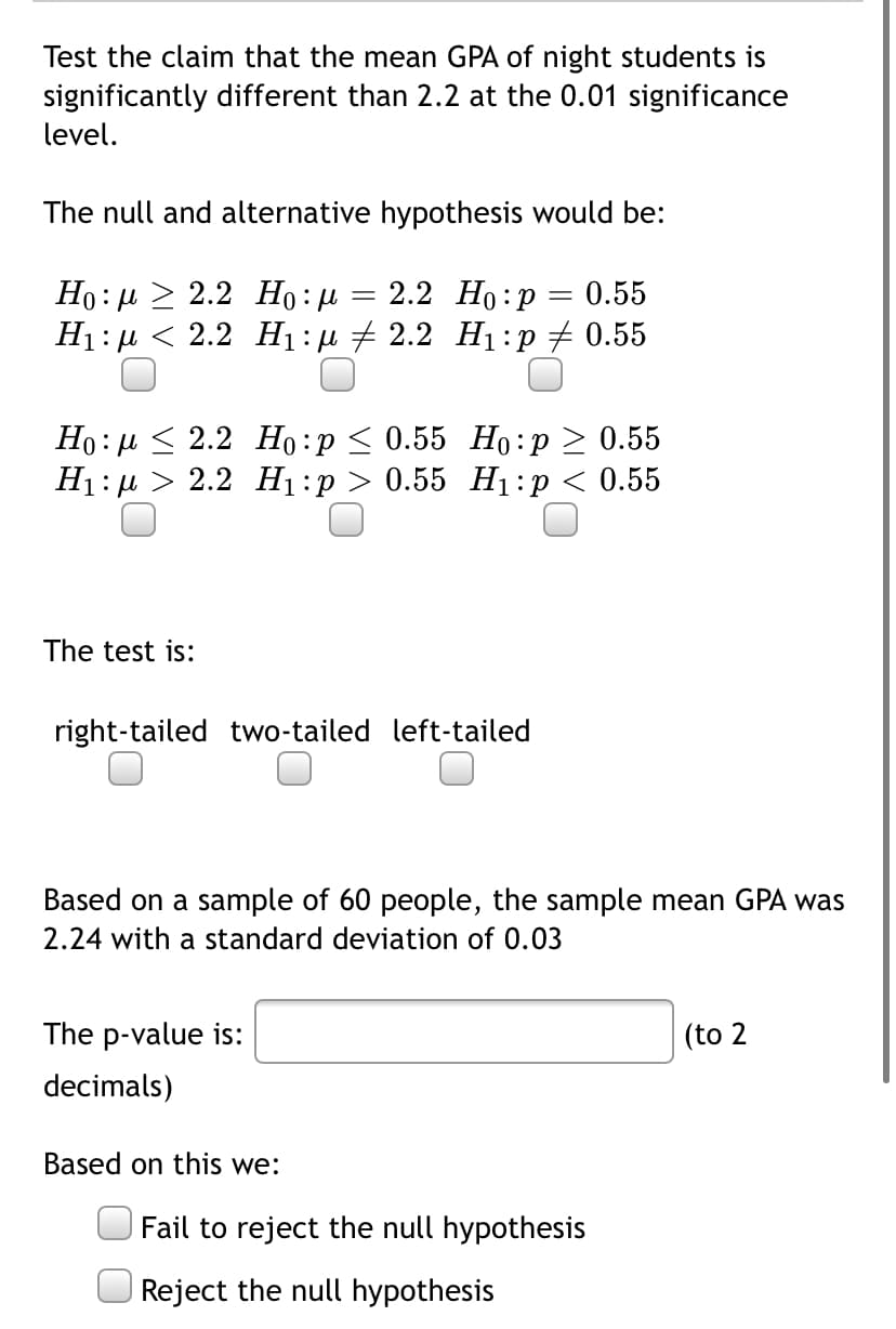 Test the claim that the mean GPA of night students is
significantly different than 2.2 at the 0.01 significance
level.
The null and alternative hypothesis would be:
2.2 Но: р
Но: и > 2.2 Но: и
Ні:д < 2.2 Hi:д + 2.2 Н:p # 0.55
0.55
Но: и< 2.2 Но: р < 0.55 Но: р > 0.55
H1: µ > 2.2 H1:p > 0.55 H1:p < 0.55
The test is:
right-tailed two-tailed left-tailed
Based on a sample of 60 people, the sample mean GPA was
2.24 with a standard deviation of 0.03
The p-value is:
(to 2
decimals)
Based on this we:
Fail to reject the null hypothesis
Reject the null hypothesis
