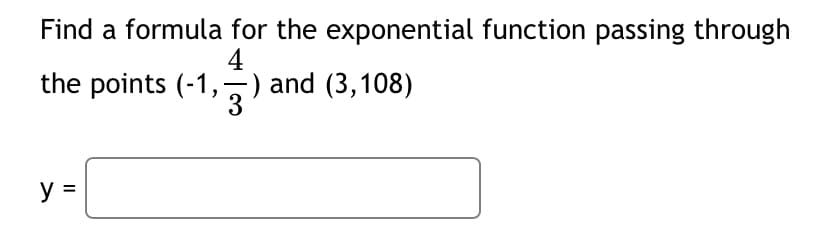 Find a formula for the exponential function passing through
4
the points (-1,
) and (3,108)
y =
